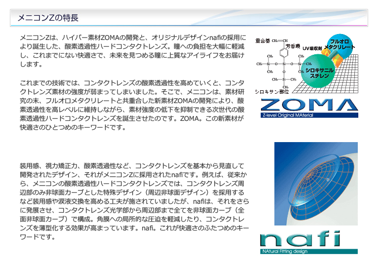 メニコンZは、ハイパー素材ZOMAの開発と、オリジナルデザインnafiの採用により誕生した、酸素透過性ハードコンタクトレンズ。瞳への負担を大幅に軽減し、これまでにない快適さで、未来を見つめる瞳に上質なアイライフをお届けします。